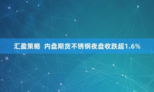汇盈策略  内盘期货不锈钢夜盘收跌超1.6%