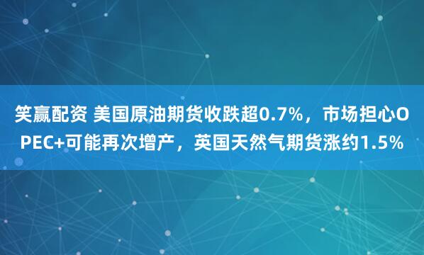 笑赢配资 美国原油期货收跌超0.7%，市场担心OPEC+可能再次增产，英国天然气期货涨约1.5%