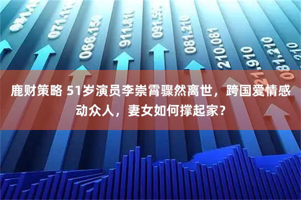鹿财策略 51岁演员李崇霄骤然离世，跨国爱情感动众人，妻女如何撑起家？
