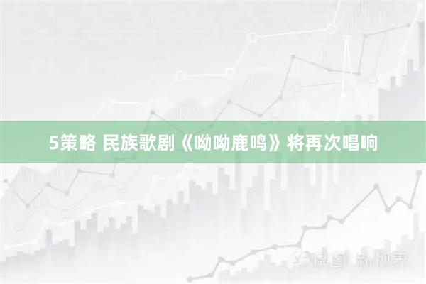 5策略 民族歌剧《呦呦鹿鸣》将再次唱响