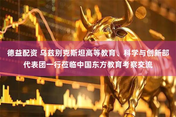德益配资 乌兹别克斯坦高等教育、科学与创新部代表团一行莅临中国东方教育考察交流