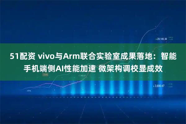 51配资 vivo与Arm联合实验室成果落地：智能手机端侧AI性能加速 微架构调校显成效