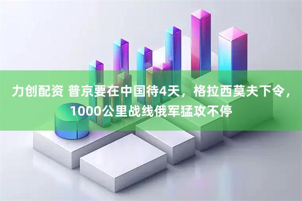 力创配资 普京要在中国待4天，格拉西莫夫下令，1000公里战线俄军猛攻不停