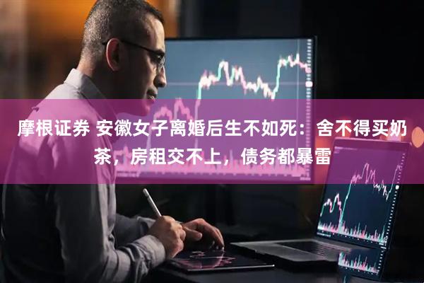 摩根证券 安徽女子离婚后生不如死：舍不得买奶茶，房租交不上，债务都暴雷
