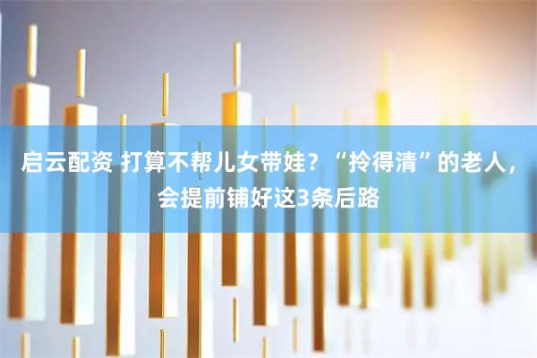 启云配资 打算不帮儿女带娃？“拎得清”的老人，会提前铺好这3条后路