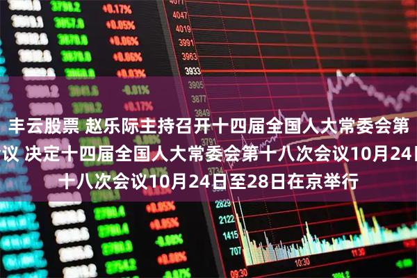 丰云股票 赵乐际主持召开十四届全国人大常委会第五十一次委员长会议 决定十四届全国人大常委会第十八次会议10月24日至28日在京举行