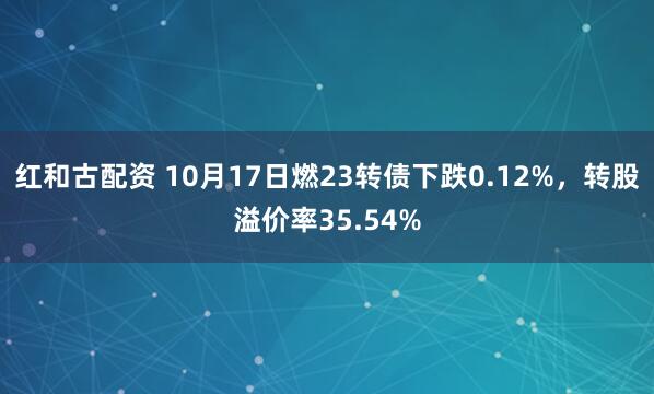 红和古配资 10月17日燃23转债下跌0.12%，转股溢价率35.54%
