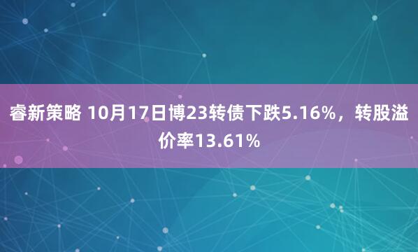 睿新策略 10月17日博23转债下跌5.16%，转股溢价率13.61%