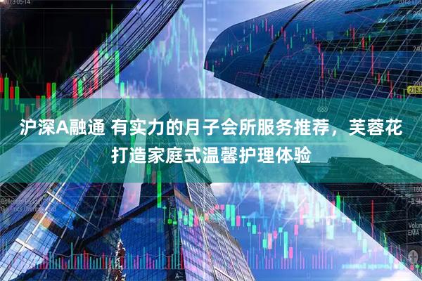 沪深A融通 有实力的月子会所服务推荐，芙蓉花打造家庭式温馨护理体验