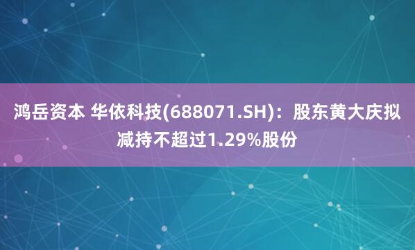 鸿岳资本 华依科技(688071.SH)：股东黄大庆拟减持不超过1.29%股份