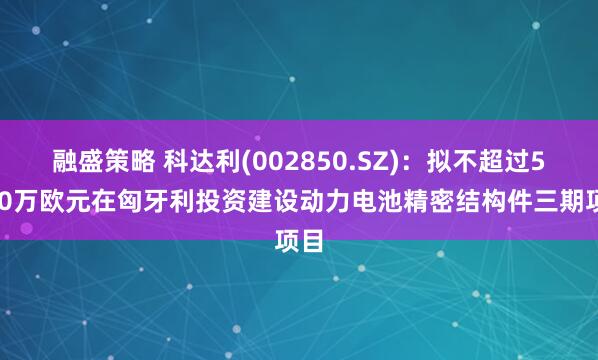 融盛策略 科达利(002850.SZ)：拟不超过5000万欧元在匈牙利投资建设动力电池精密结构件三期项目