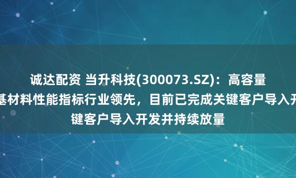 诚达配资 当升科技(300073.SZ)：高容量高密度富锂锰基材料性能指标行业领先，目前已完成关键客户导入开发并持续放量