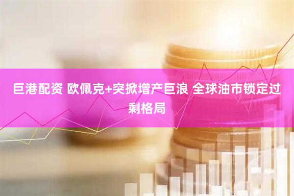 巨港配资 欧佩克+突掀增产巨浪 全球油市锁定过剩格局