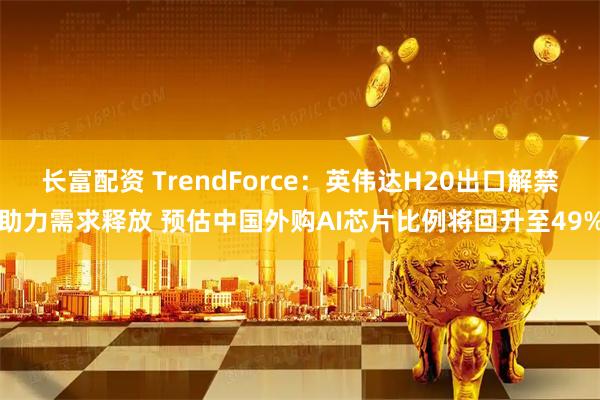 长富配资 TrendForce：英伟达H20出口解禁助力需求释放 预估中国外购AI芯片比例将回升至49%