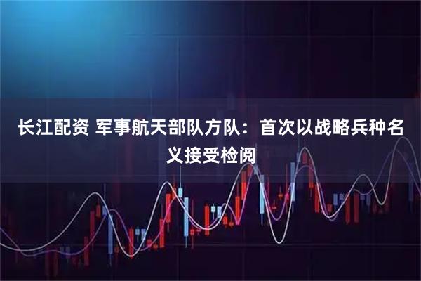 长江配资 军事航天部队方队：首次以战略兵种名义接受检阅