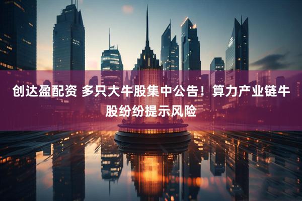 创达盈配资 多只大牛股集中公告！算力产业链牛股纷纷提示风险