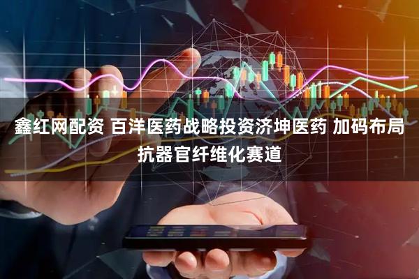 鑫红网配资 百洋医药战略投资济坤医药 加码布局抗器官纤维化赛道