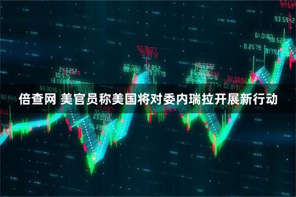 倍查网 美官员称美国将对委内瑞拉开展新行动
