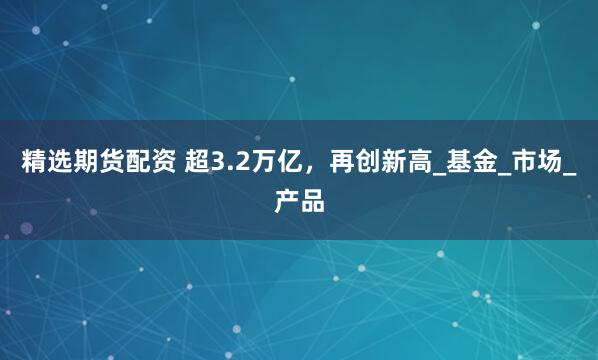 精选期货配资 超3.2万亿，再创新高_基金_市场_产品